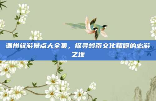 潮州旅游景点大全集，探寻岭南文化精髓的必游之地