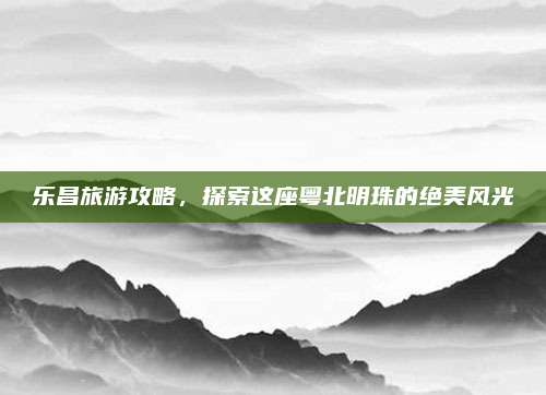 乐昌旅游攻略，探索这座粤北明珠的绝美风光