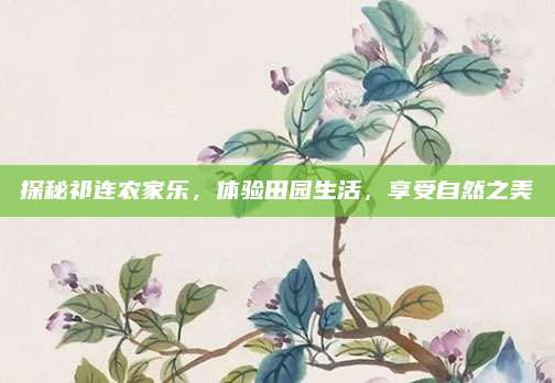 探秘祁连农家乐，体验田园生活，享受自然之美