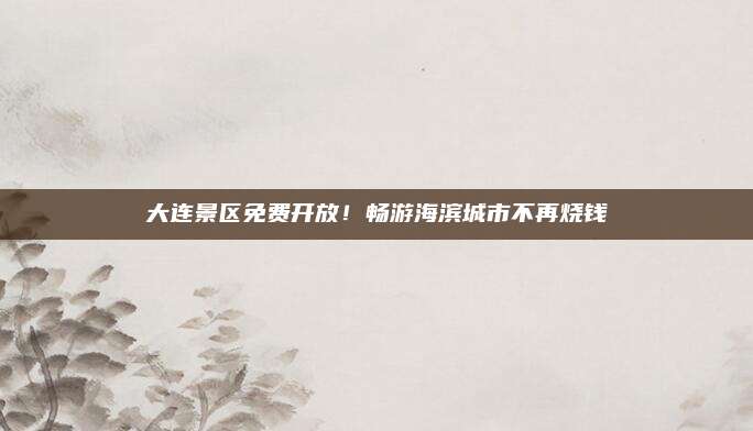 大连景区免费开放！畅游海滨城市不再烧钱