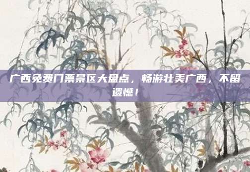 广西免费门票景区大盘点，畅游壮美广西，不留遗憾！