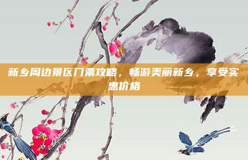 新乡周边景区门票攻略，畅游美丽新乡，享受实惠价格