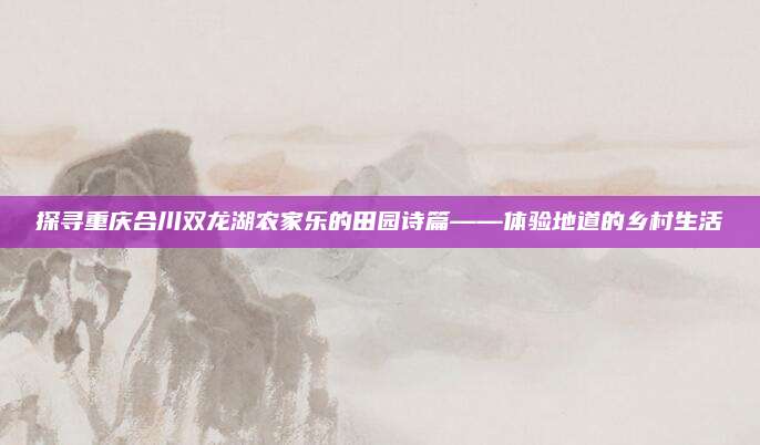 探寻重庆合川双龙湖农家乐的田园诗篇——体验地道的乡村生活