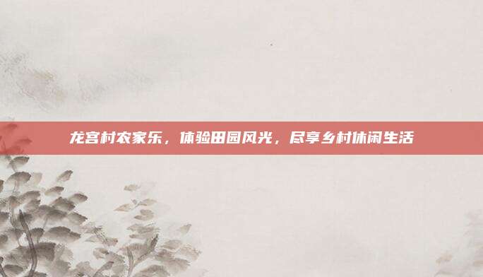 龙宫村农家乐，体验田园风光，尽享乡村休闲生活