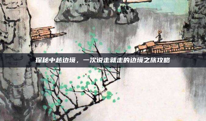 探秘中越边境，一次说走就走的边境之旅攻略