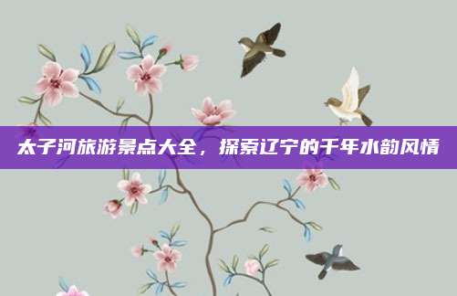 太子河旅游景点大全，探索辽宁的千年水韵风情