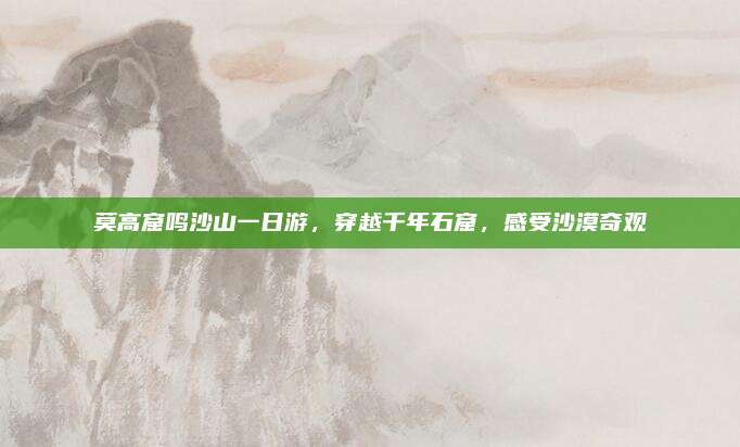 莫高窟鸣沙山一日游，穿越千年石窟，感受沙漠奇观