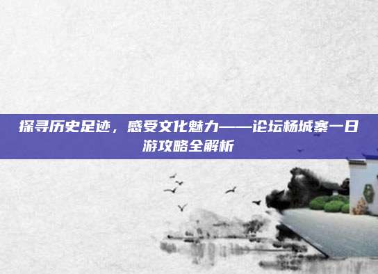 探寻历史足迹，感受文化魅力——论坛杨城寨一日游攻略全解析