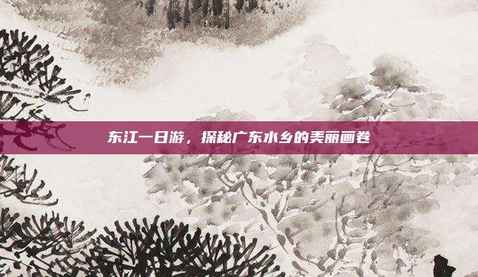 东江一日游，探秘广东水乡的美丽画卷