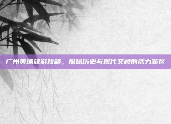 广州黄埔旅游攻略，探秘历史与现代交融的活力新区