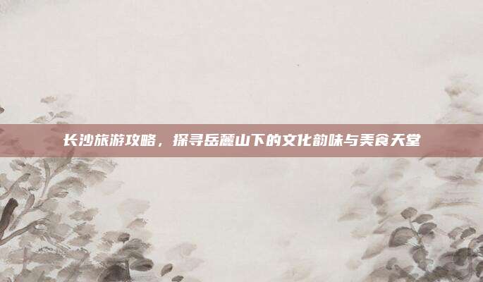 长沙旅游攻略，探寻岳麓山下的文化韵味与美食天堂