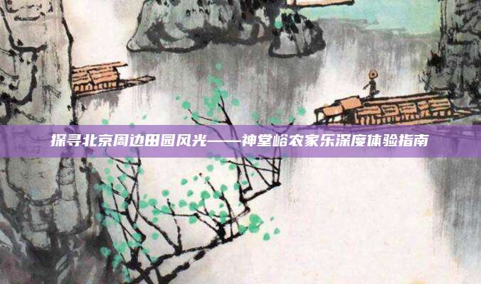 探寻北京周边田园风光——神堂峪农家乐深度体验指南