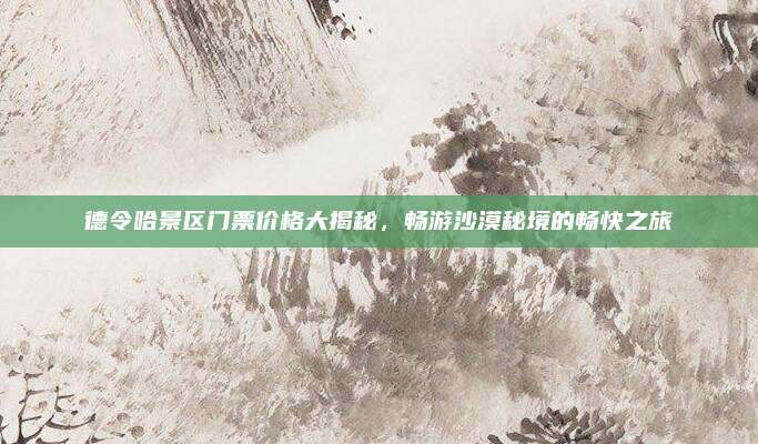 德令哈景区门票价格大揭秘，畅游沙漠秘境的畅快之旅