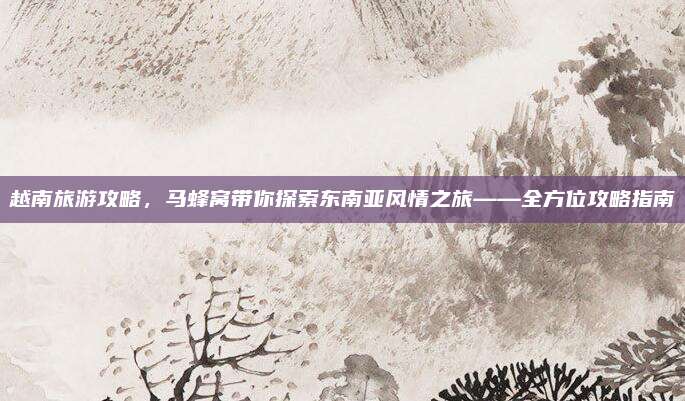 越南旅游攻略，马蜂窝带你探索东南亚风情之旅——全方位攻略指南