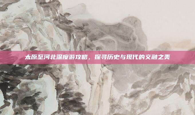 太原至河北深度游攻略，探寻历史与现代的交融之美