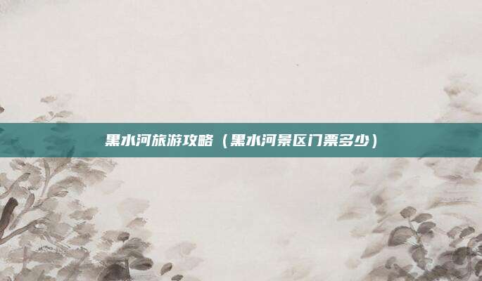 黑水河旅游攻略（黑水河景区门票多少）