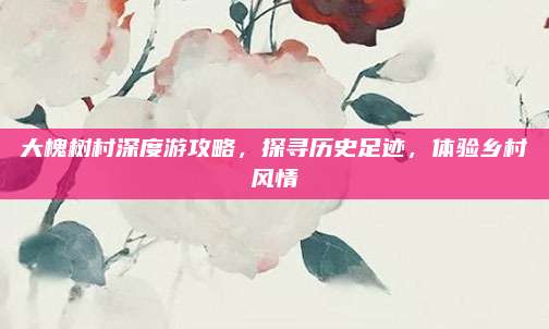 大槐树村深度游攻略，探寻历史足迹，体验乡村风情