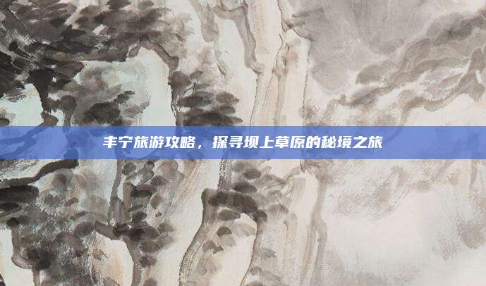 丰宁旅游攻略，探寻坝上草原的秘境之旅