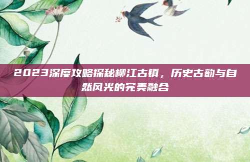 2023深度攻略探秘柳江古镇，历史古韵与自然风光的完美融合