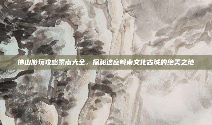 佛山游玩攻略景点大全，探秘这座岭南文化古城的绝美之地