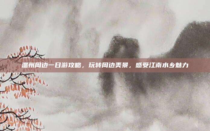 温州周边一日游攻略，玩转周边美景，感受江南水乡魅力