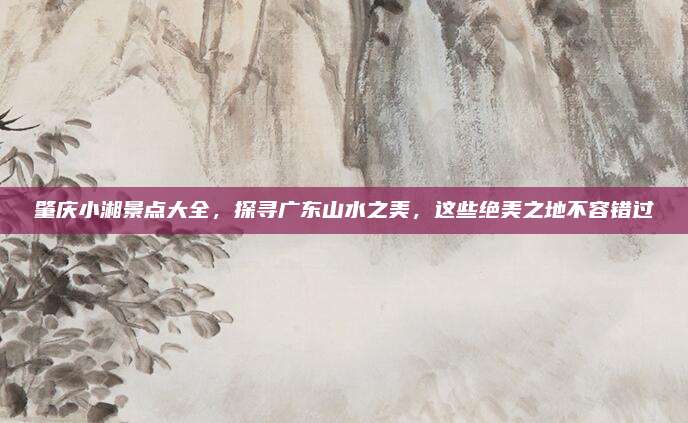 肇庆小湘景点大全，探寻广东山水之美，这些绝美之地不容错过