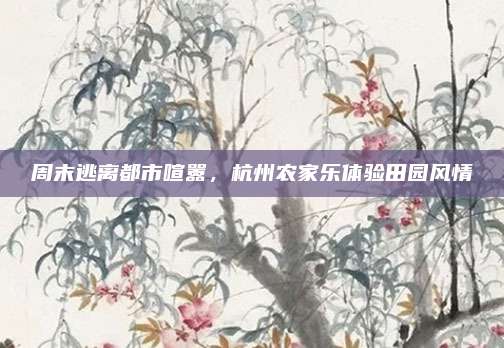 周末逃离都市喧嚣，杭州农家乐体验田园风情