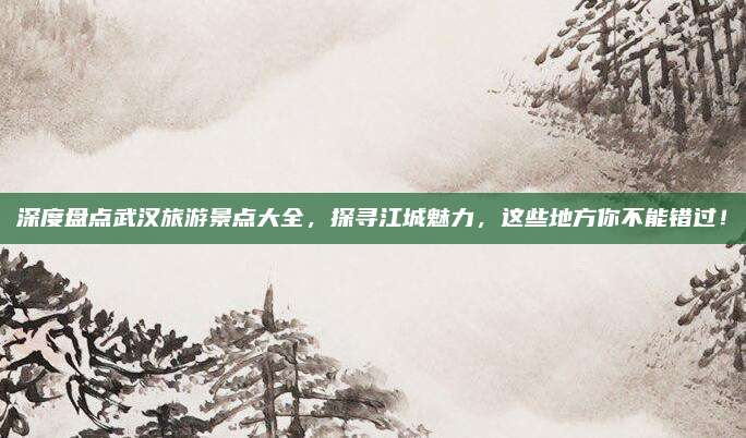 深度盘点武汉旅游景点大全,探寻江城魅力,这些地方你不能错过!