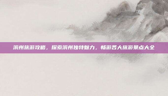 滨州旅游攻略，探索滨州独特魅力，畅游各大旅游景点大全