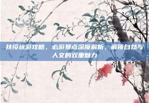 扶绥旅游攻略，必游景点深度解析，解锁自然与人文的双重魅力