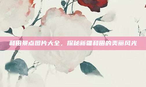 和田景点图片大全，探秘新疆和田的美丽风光