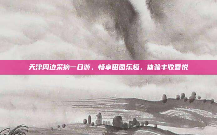 天津周边采摘一日游，畅享田园乐趣，体验丰收喜悦