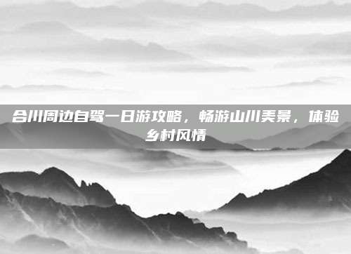 合川周边自驾一日游攻略，畅游山川美景，体验乡村风情