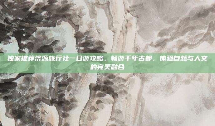 独家推荐济源旅行社一日游攻略，畅游千年古都，体验自然与人文的完美融合