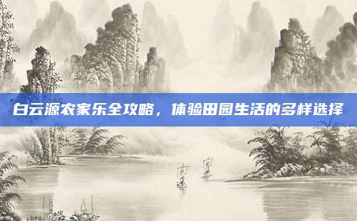 白云源农家乐全攻略，体验田园生活的多样选择