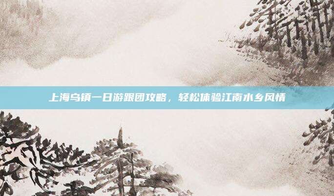 上海乌镇一日游跟团攻略，轻松体验江南水乡风情