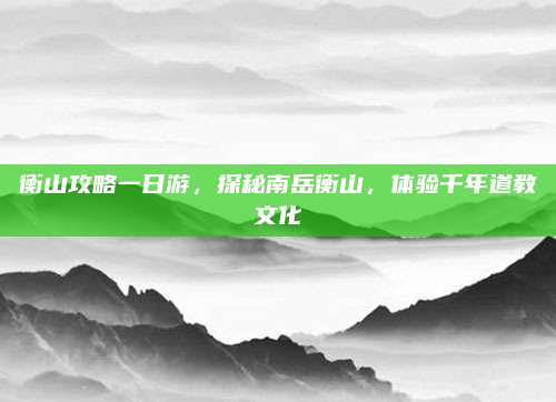 衡山攻略一日游，探秘南岳衡山，体验千年道教文化