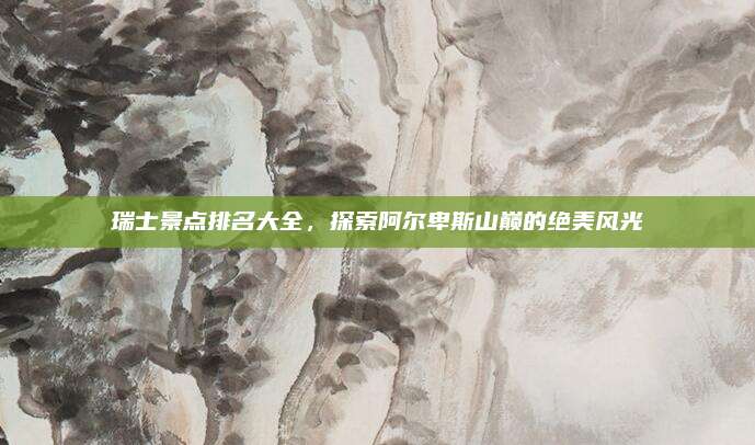 瑞士景点排名大全，探索阿尔卑斯山巅的绝美风光