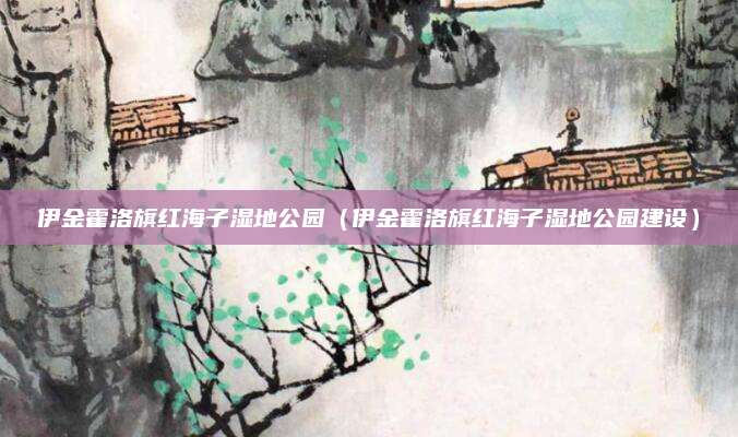 伊金霍洛旗红海子湿地公园（伊金霍洛旗红海子湿地公园建设）