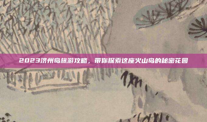 2023济州岛旅游攻略，带你探索这座火山岛的秘密花园