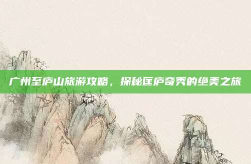广州至庐山旅游攻略，探秘匡庐奇秀的绝美之旅