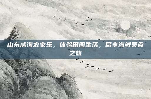 山东威海农家乐，体验田园生活，尽享海鲜美食之旅