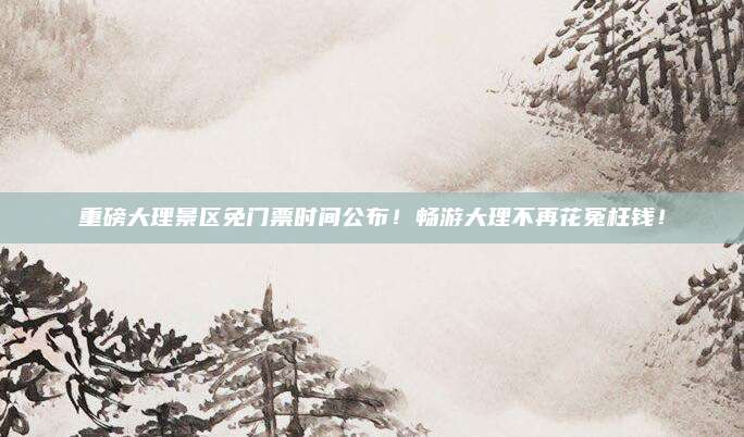 重磅大理景区免门票时间公布！畅游大理不再花冤枉钱！