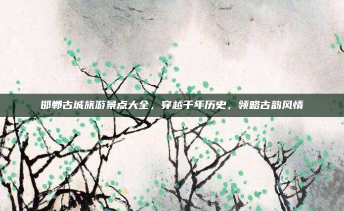 邯郸古城旅游景点大全，穿越千年历史，领略古韵风情