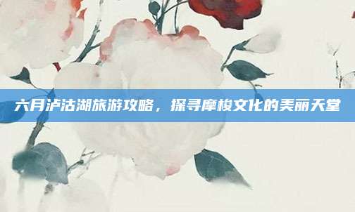 六月泸沽湖旅游攻略，探寻摩梭文化的美丽天堂
