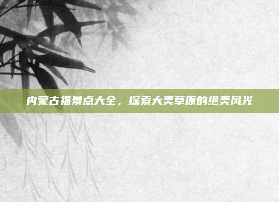 内蒙古福景点大全，探索大美草原的绝美风光