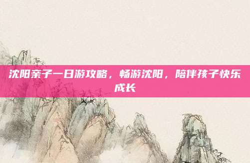 沈阳亲子一日游攻略，畅游沈阳，陪伴孩子快乐成长