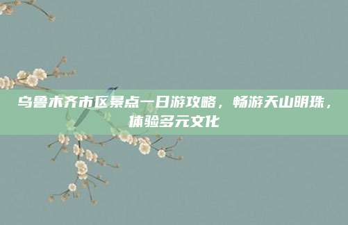 乌鲁木齐市区景点一日游攻略，畅游天山明珠，体验多元文化