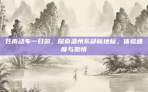 苍南动车一日游，探索温州东部新地标，体验速度与激情