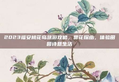 2023福安桃花岛旅游攻略，赏花探幽，体验田园诗意生活